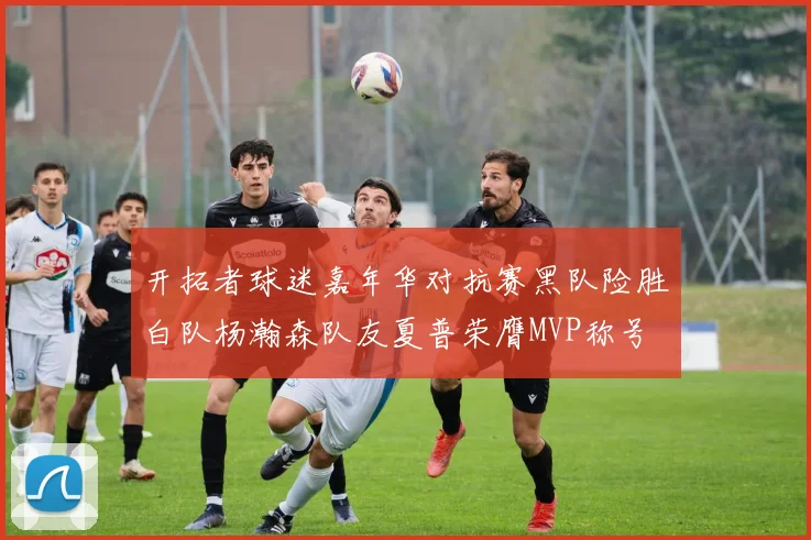 开拓者球迷嘉年华对抗赛黑队险胜白队杨瀚森队友夏普荣膺MVP称号