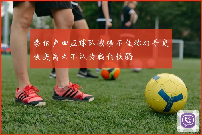 泰伦卢回应球队战绩不佳称对手更快更高大不认为我们软弱