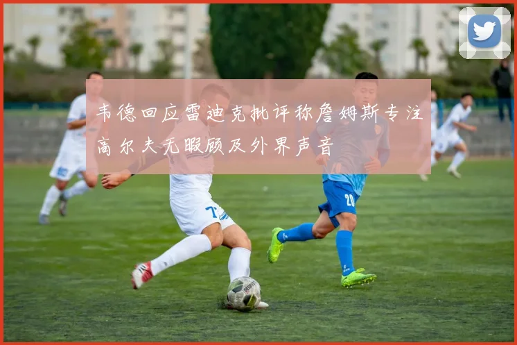 韦德回应雷迪克批评称詹姆斯专注高尔夫无暇顾及外界声音
