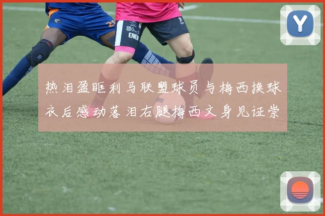 热泪盈眶利马联盟球员与梅西换球衣后感动落泪右腿梅西文身见证崇拜之情
