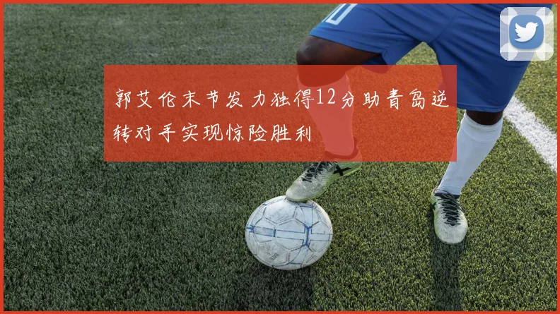 郭艾伦末节发力独得12分助青岛逆转对手实现惊险胜利