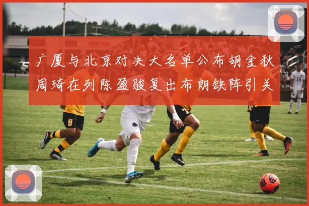 广厦与北京对决大名单公布胡金秋周琦在列陈盈骏复出布朗缺阵引关注