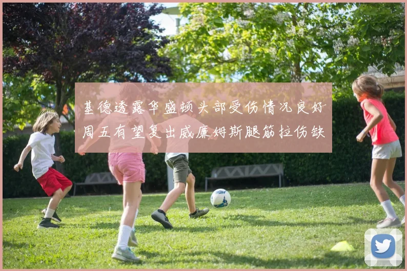 基德透露华盛顿头部受伤情况良好周五有望复出威廉姆斯腿筋拉伤缺席一周