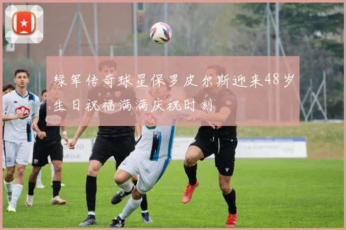 绿军传奇球星保罗皮尔斯迎来48岁生日祝福满满庆祝时刻