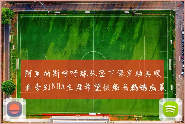 阿里纳斯呼吁球队签下保罗助其顺利告别NBA生涯希望快船或鹈鹕成最佳选择