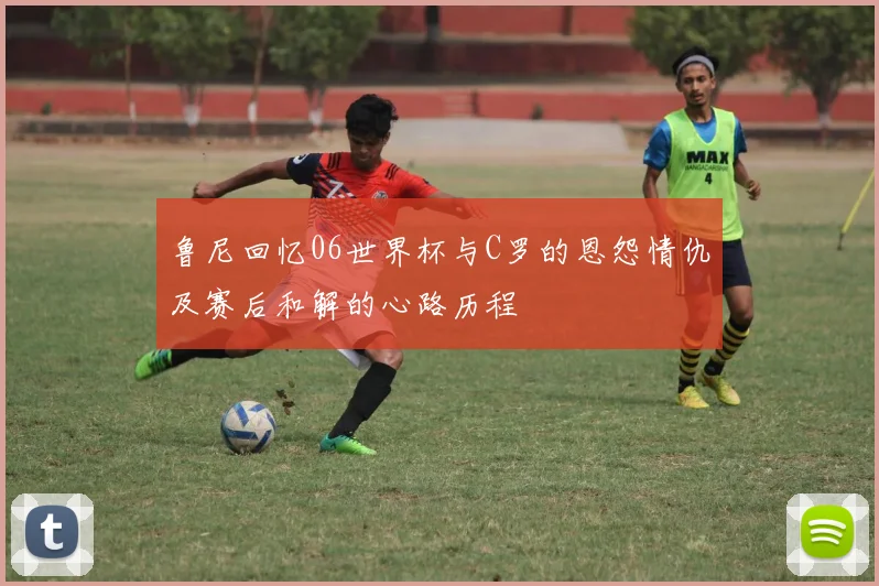 鲁尼回忆06世界杯与C罗的恩怨情仇及赛后和解的心路历程
