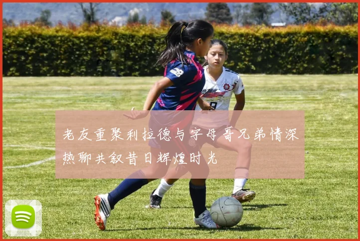老友重聚利拉德与字母哥兄弟情深热聊共叙昔日辉煌时光