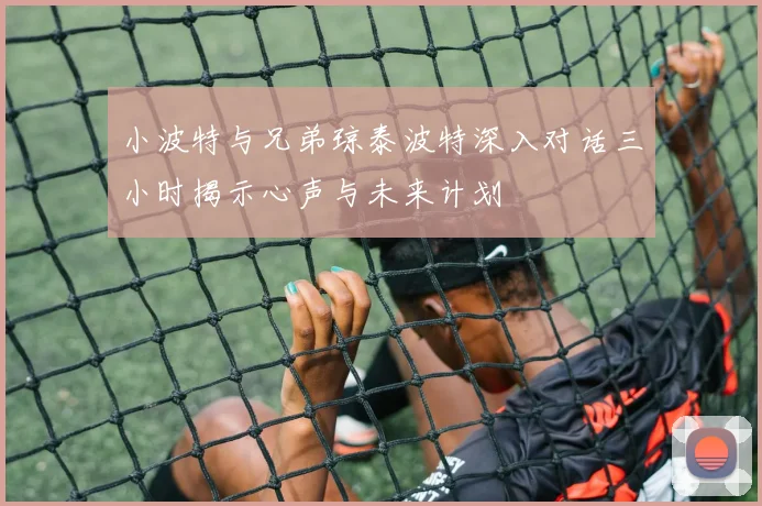 小波特与兄弟琼泰波特深入对话三小时揭示心声与未来计划