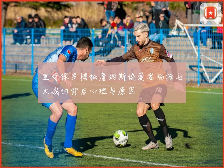 里奇保罗揭秘詹姆斯偏爱客场抢七大战的背后心理与原因