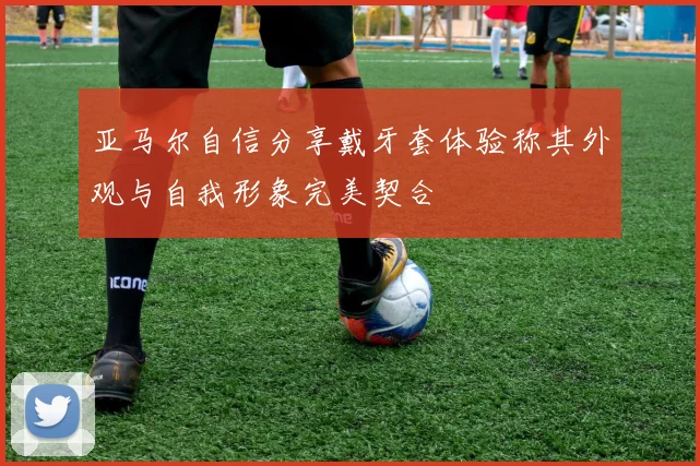 亚马尔自信分享戴牙套体验称其外观与自我形象完美契合